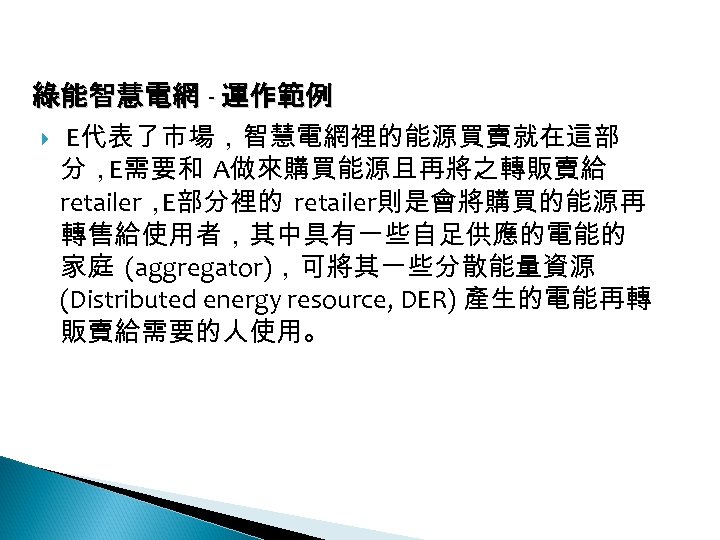 12 -3: 綠能智慧電網 - 運作範例 E代表了市場，智慧電網裡的能源買賣就在這部 分，E需要和 A做來購買能源且再將之轉販賣給 retailer， E部分裡的 retailer則是會將購買的能源再 轉售給使用者，其中具有一些自足供應的電能的 家庭 (aggregator)，可將其一些分散能量資源