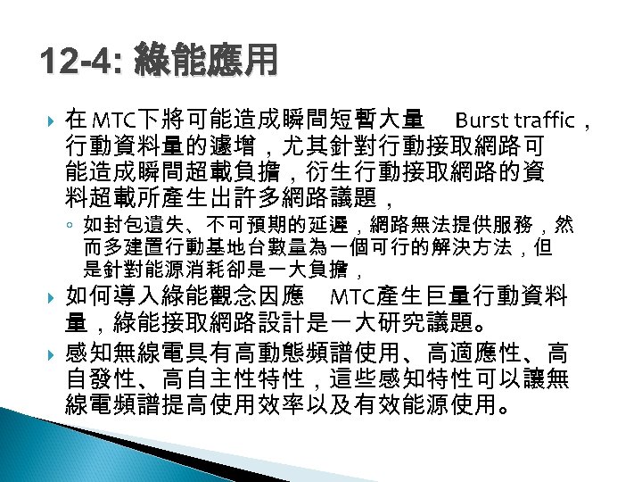 12 -4: 綠能應用 在 MTC下將可能造成瞬間短暫大量 Burst traffic， 行動資料量的遽增，尤其針對行動接取網路可 能造成瞬間超載負擔，衍生行動接取網路的資 料超載所產生出許多網路議題， ◦ 如封包遺失、不可預期的延遲，網路無法提供服務，然 而多建置行動基地台數量為一個可行的解決方法，但 是針對能源消耗卻是一大負擔，