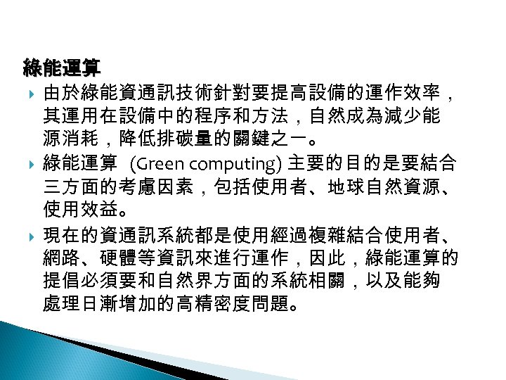 12 -4: 綠能應用 綠能運算 由於綠能資通訊技術針對要提高設備的運作效率， 其運用在設備中的程序和方法，自然成為減少能 源消耗，降低排碳量的關鍵之一。 綠能運算 (Green computing) 主要的目的是要結合 三方面的考慮因素，包括使用者、地球自然資源、 使用效益。 現在的資通訊系統都是使用經過複雜結合使用者、