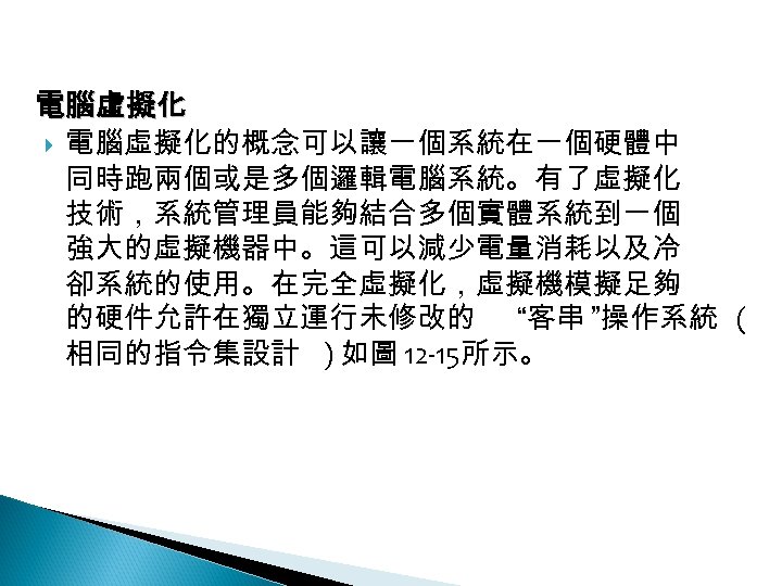 12 -4: 綠能應用 電腦虛擬化的概念可以讓一個系統在一個硬體中 同時跑兩個或是多個邏輯電腦系統。有了虛擬化 技術，系統管理員能夠結合多個實體系統到一個 強大的虛擬機器中。這可以減少電量消耗以及冷 卻系統的使用。在完全虛擬化，虛擬機模擬足夠 的硬件允許在獨立運行未修改的 “客串 ”操作系統 ( 相同的指令集設計 )