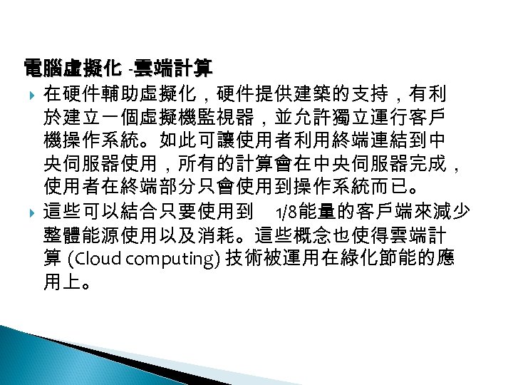 12 -4: 綠能應用 電腦虛擬化 -雲端計算 在硬件輔助虛擬化，硬件提供建築的支持，有利 於建立一個虛擬機監視器，並允許獨立運行客戶 機操作系統。如此可讓使用者利用終端連結到中 央伺服器使用，所有的計算會在中央伺服器完成， 使用者在終端部分只會使用到操作系統而已。 這些可以結合只要使用到 1/8能量的客戶端來減少 整體能源使用以及消耗。這些概念也使得雲端計 算