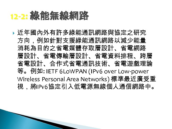 12 -2: 綠能無線網路 近年國內外有許多綠能通訊網路與協定之研究 方向，例如針對支援綠能通訊網路以減少能量 消耗為目的之省電媒體存取層設計、省電網路 層設計、省電傳輸層設計、省電資料排程、跨層 省電設計、合作式省電通訊技術、省電遊戲理論 等。例如: IETF 6 Lo. WPAN (IPv