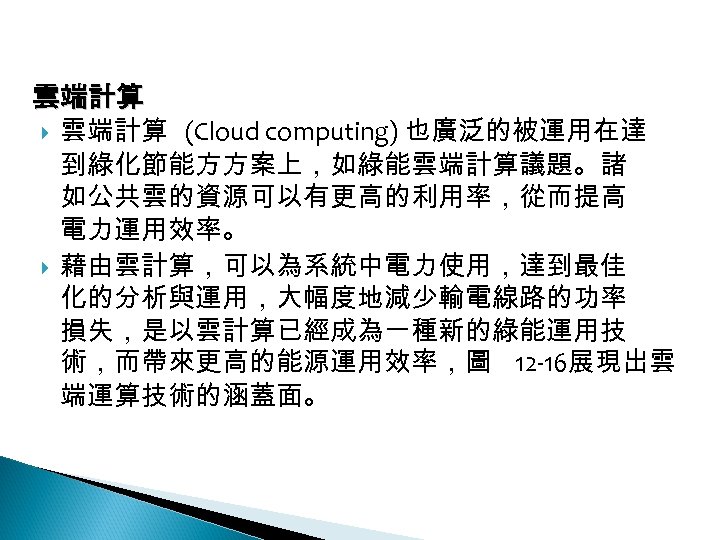 12 -4: 綠能應用 雲端計算 (Cloud computing) 也廣泛的被運用在達 到綠化節能方方案上，如綠能雲端計算議題。諸 如公共雲的資源可以有更高的利用率，從而提高 電力運用效率。 藉由雲計算，可以為系統中電力使用，達到最佳 化的分析與運用，大幅度地減少輸電線路的功率 損失，是以雲計算已經成為一種新的綠能運用技 術，而帶來更高的能源運用效率，圖