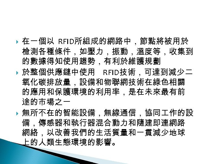 12 -4: 綠能應用 在一個以 RFID所組成的網路中，節點將被用於 檢測各種條件，如壓力，振動，溫度等，收集到 的數據得知使用趨勢，有利於維護規劃 於整個供應鏈中使用 RFID技術，可達到減少二 氧化碳排放量，設備和物聯網技術在綠色相關 的應用和保護環境的利用率，是在未來最有前 途的市場之一 無所不在的智能設備，無線通信，協同 作的設