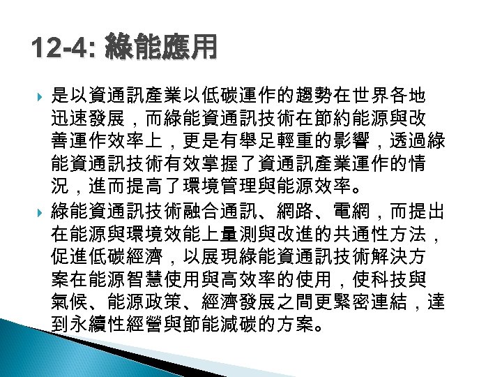 12 -4: 綠能應用 是以資通訊產業以低碳運作的趨勢在世界各地 迅速發展，而綠能資通訊技術在節約能源與改 善運作效率上，更是有舉足輕重的影響，透過綠 能資通訊技術有效掌握了資通訊產業運作的情 況，進而提高了環境管理與能源效率。 綠能資通訊技術融合通訊、網路、電網，而提出 在能源與環境效能上量測與改進的共通性方法， 促進低碳經濟，以展現綠能資通訊技術解決方 案在能源智慧使用與高效率的使用，使科技與 氣候、能源政策、經濟發展之間更緊密連結，達 到永續性經營與節能減碳的方案。
