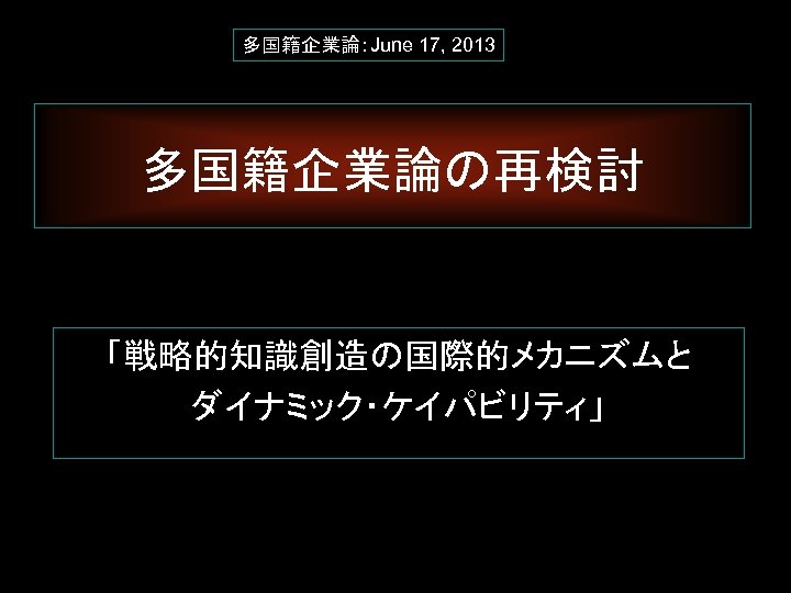 多国籍企業論：June 17, 2013 多国籍企業論の再検討　 「戦略的知識創造の国際的メカニズムと ダイナミック・ケイパビリティ」 1 