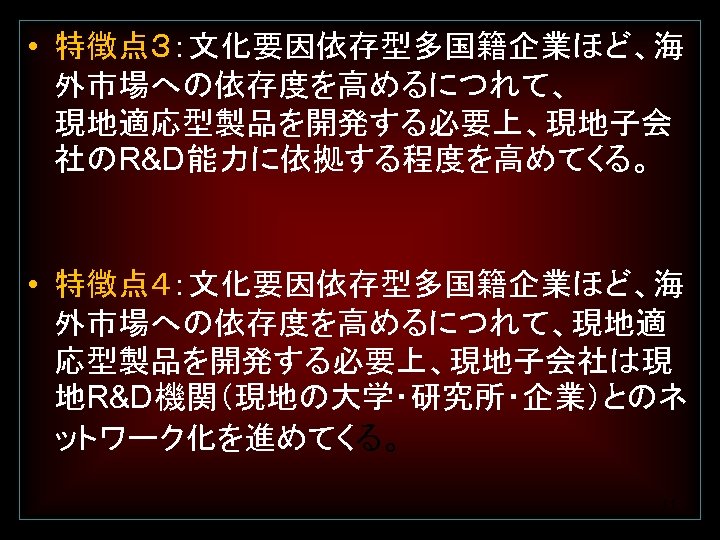  • 特徴点３：文化要因依存型多国籍企業ほど、海 外市場への依存度を高めるにつれて、 現地適応型製品を開発する必要上、現地子会 社のR&D能力に依拠する程度を高めてくる。 • 特徴点４：文化要因依存型多国籍企業ほど、海 外市場への依存度を高めるにつれて、現地適 応型製品を開発する必要上、現地子会社は現 地R&D機関（現地の大学・研究所・企業）とのネ ットワーク化を進めてくる。 11 