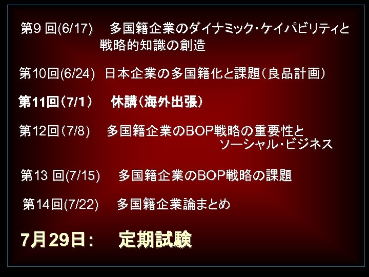 　 　第 9 回(6/17)　 多国籍企業のダイナミック・ケイパビリティと 　　　　　戦略的知識の創造 第 10回(6/24)　日本企業の多国籍化と課題（良品計画） 第 11回（7/１）　　休講（海外出張） 第 12回（7/8) 　多国籍企業のBOP戦略の重要性と 　　　　　ソーシャル・ビジネス