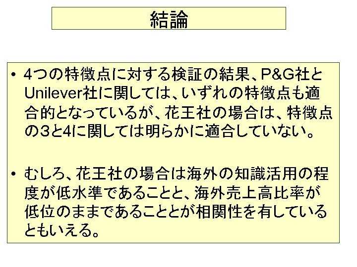 結論 • 4つの特徴点に対する検証の結果、P&G社と Unilever社に関しては、いずれの特徴点も適 合的となっているが、花王社の場合は、特徴点 の３と 4に関しては明らかに適合していない。 • むしろ、花王社の場合は海外の知識活用の程 度が低水準であることと、海外売上高比率が 低位のままであることとが相関性を有している ともいえる。 