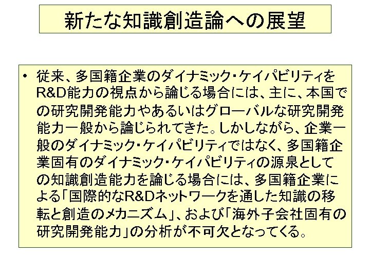 新たな知識創造論への展望 • 従来、多国籍企業のダイナミック・ケイパビリティを R&D能力の視点から論じる場合には、主に、本国で の研究開発能力やあるいはグローバルな研究開発 能力一般から論じられてきた。しかしながら、企業一 般のダイナミック・ケイパビリティではなく、多国籍企 業固有のダイナミック・ケイパビリティの源泉として の知識創造能力を論じる場合には、多国籍企業に よる「国際的なR&Dネットワークを通した知識の移 転と創造のメカニズム」、および「海外子会社固有の 研究開発能力」の分析が不可欠となってくる。 