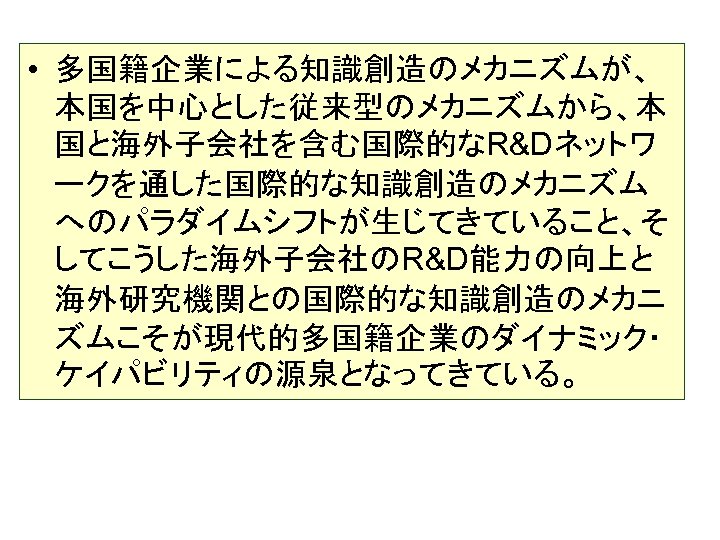  • 多国籍企業による知識創造のメカニズムが、 本国を中心とした従来型のメカニズムから、本 国と海外子会社を含む国際的なR&Dネットワ ークを通した国際的な知識創造のメカニズム へのパラダイムシフトが生じてきていること、そ してこうした海外子会社のR&D能力の向上と 海外研究機関との国際的な知識創造のメカニ ズムこそが現代的多国籍企業のダイナミック・ ケイパビリティの源泉となってきている。 