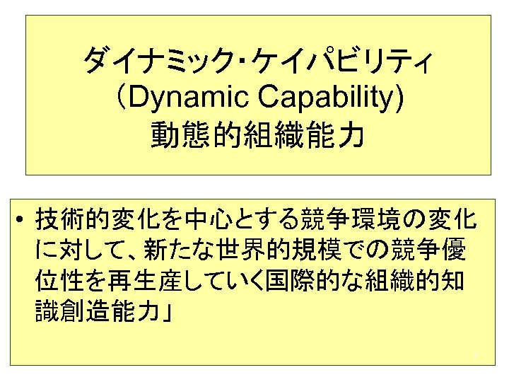 ダイナミック・ケイパビリティ （Dynamic Capability) 動態的組織能力 • 技術的変化を中心とする競争環境の変化 に対して、新たな世界的規模での競争優 位性を再生産していく国際的な組織的知 識創造能力」 7 