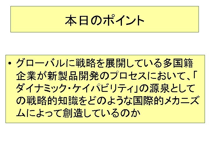 本日のポイント • グローバルに戦略を展開している多国籍 企業が新製品開発のプロセスにおいて、「 ダイナミック・ケイパビリティ」の源泉として の戦略的知識をどのような国際的メカニズ ムによって創造しているのか 8 