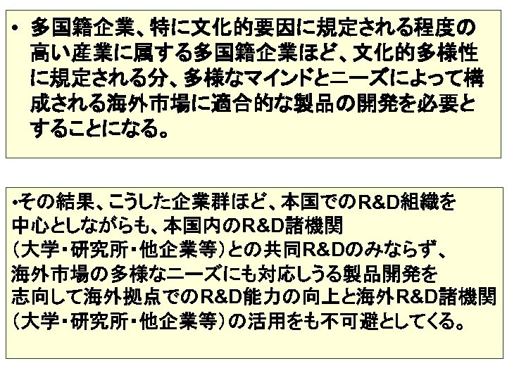  • 多国籍企業、特に文化的要因に規定される程度の 高い産業に属する多国籍企業ほど、文化的多様性 に規定される分、多様なマインドとニーズによって構 成される海外市場に適合的な製品の開発を必要と することになる。 • その結果、こうした企業群ほど、本国でのR&D組織を 中心としながらも、本国内のR&D諸機関 （大学・研究所・他企業等）との共同R&Dのみならず、 海外市場の多様なニーズにも対応しうる製品開発を 志向して海外拠点でのR&D能力の向上と海外R&D諸機関 （大学・研究所・他企業等）の活用をも不可避としてくる。