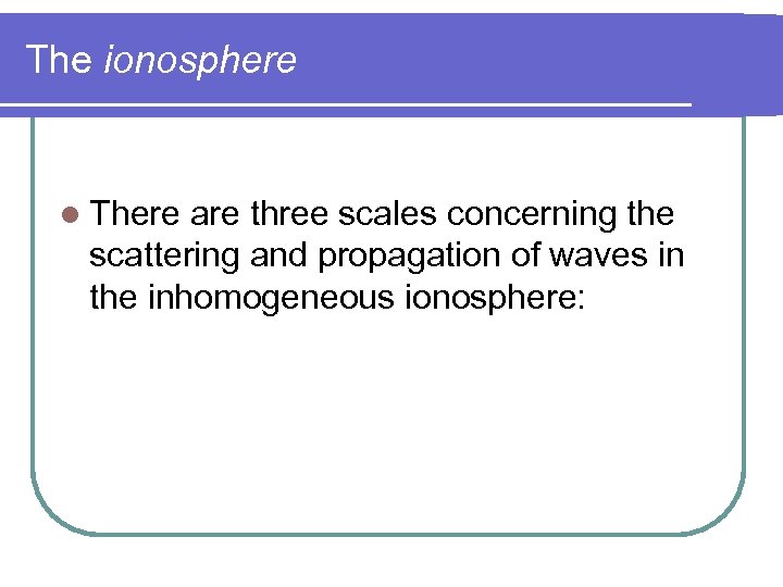 The ionosphere l There are three scales concerning the scattering and propagation of waves