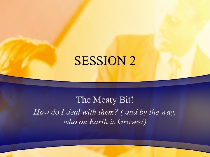 SESSION 2 The Meaty Bit! How do I deal with them? ( and by