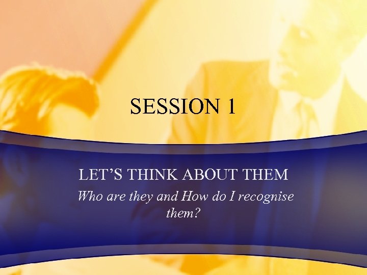 SESSION 1 LET’S THINK ABOUT THEM Who are they and How do I recognise