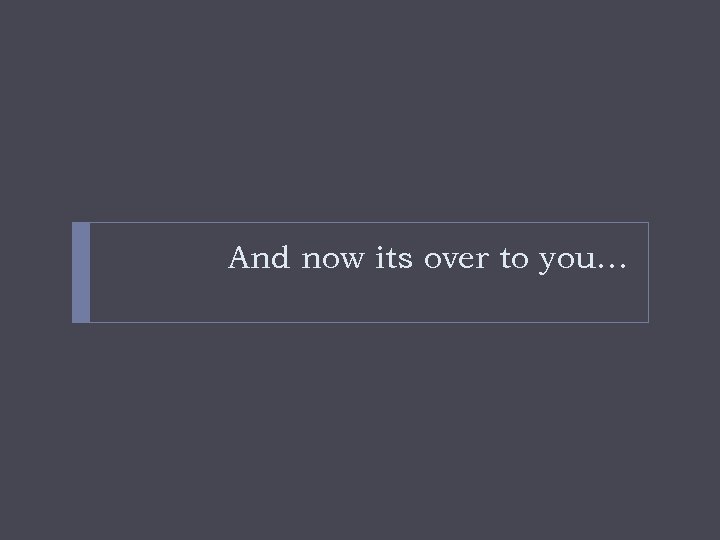 And now its over to you… 