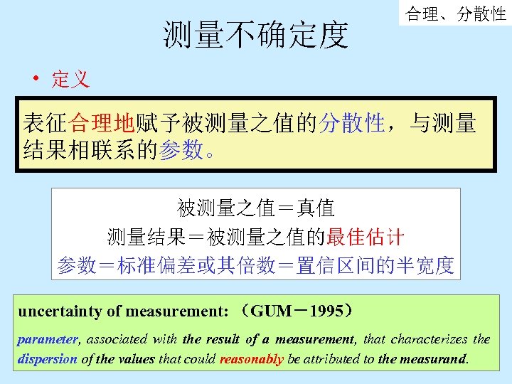 测量不确定度 合理、分散性 • 定义 表征合理地赋予被测量之值的分散性，与测量 结果相联系的参数。 被测量之值＝真值 测量结果＝被测量之值的最佳估计 参数＝标准偏差或其倍数＝置信区间的半宽度 uncertainty of measurement: （GUM－1995） parameter,