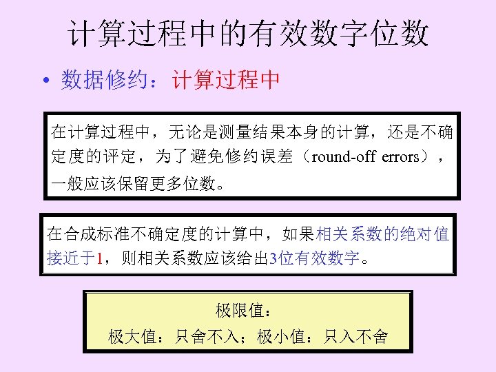 计算过程中的有效数字位数 • 数据修约：计算过程中 在计算过程中，无论是测量结果本身的计算，还是不确 定度的评定，为了避免修约误差（round-off errors）， 一般应该保留更多位数。 在合成标准不确定度的计算中，如果相关系数的绝对值 接近于1，则相关系数应该给出 3位有效数字。 极限值： 极大值：只舍不入；极小值：只入不舍 