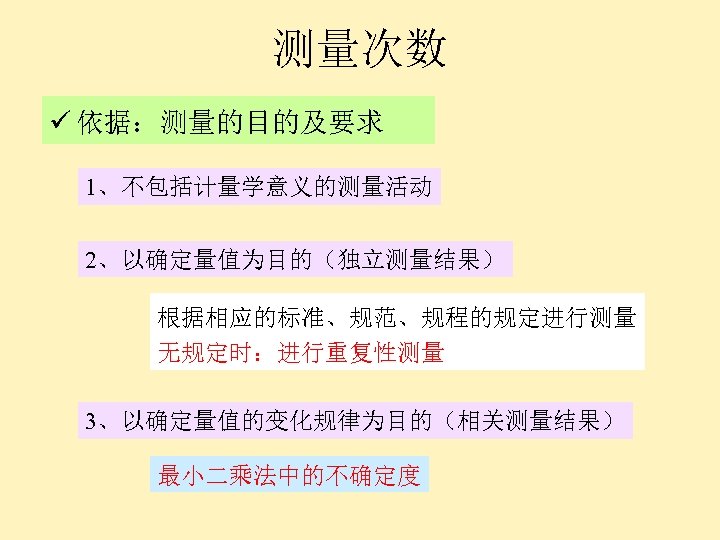 测量次数 ü 依据：测量的目的及要求 1、不包括计量学意义的测量活动 2、以确定量值为目的（独立测量结果） 根据相应的标准、规范、规程的规定进行测量 无规定时：进行重复性测量 3、以确定量值的变化规律为目的（相关测量结果） 最小二乘法中的不确定度 