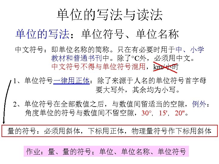 单位的写法与读法 单位的写法：单位符号、单位名称 中文符号：即单位名称的简称。只在有必要时用于中、小学 教材和普通书刊中。除了 C外，必须用中文。 中文符号不得与单位符号混用，km/小时 1、单位符号一律用正体：除了来源于人名的单位符号首字母 要大写外，其余均为小写。 2、单位符号在全部数值之后，与数值间留适当的空隙，例外： 角度单位的符号与数值间不留空隙，30 ，15'，20''。 量的符号：必须用斜体，下标用正体，物理量符号作下标用斜体 作业：量、量的符号；单位、单位名称、单位符号 