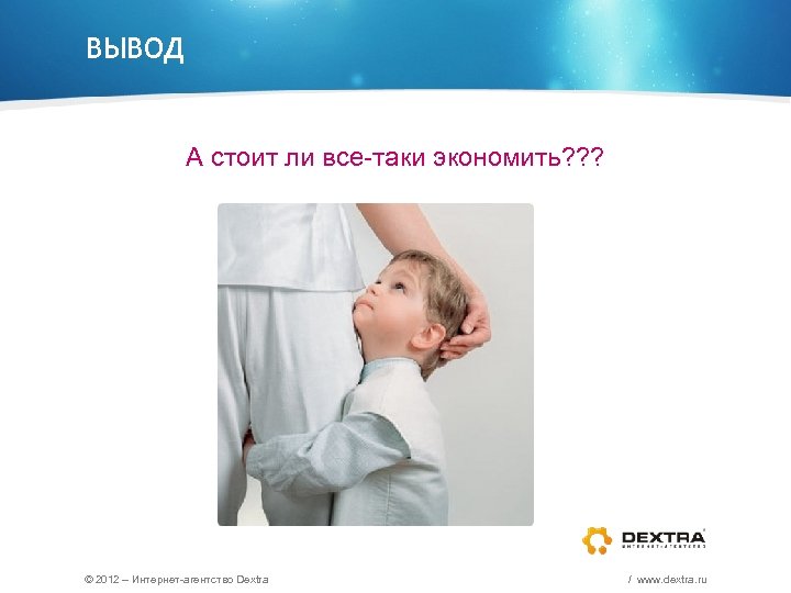 ВЫВОД А стоит ли все-таки экономить? ? ? © 2012 – Интернет-агентство Dextra /