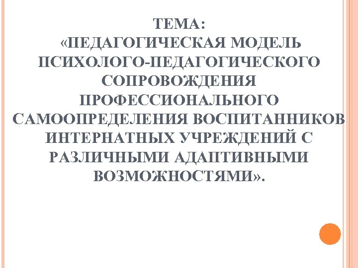ТЕМА: «ПЕДАГОГИЧЕСКАЯ МОДЕЛЬ ПСИХОЛОГО-ПЕДАГОГИЧЕСКОГО СОПРОВОЖДЕНИЯ ПРОФЕССИОНАЛЬНОГО САМООПРЕДЕЛЕНИЯ ВОСПИТАННИКОВ ИНТЕРНАТНЫХ УЧРЕЖДЕНИЙ С РАЗЛИЧНЫМИ АДАПТИВНЫМИ ВОЗМОЖНОСТЯМИ»