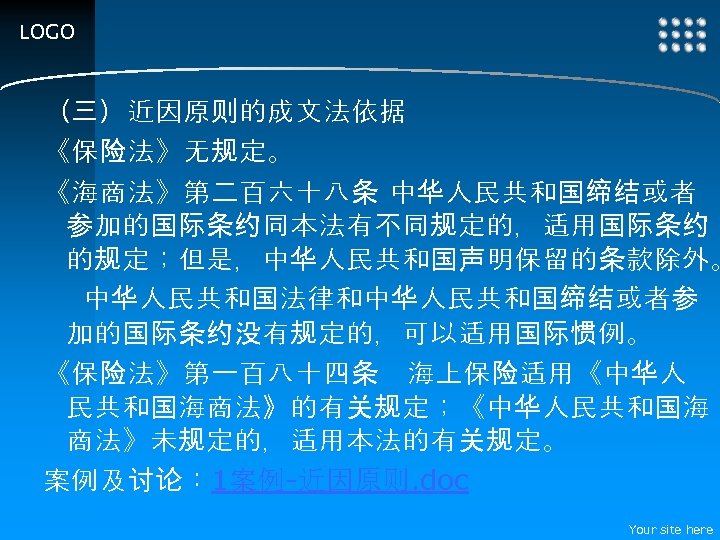 LOGO （三）近因原则的成文法依据 《保险法》无规定。 《海商法》第二百六十八条 中华人民共和国缔结或者 参加的国际条约同本法有不同规定的，适用国际条约 的规定；但是，中华人民共和国声明保留的条款除外。 中华人民共和国法律和中华人民共和国缔结或者参 加的国际条约没有规定的，可以适用国际惯例。 《保险法》第一百八十四条　海上保险适用《中华人 民共和国海商法》的有关规定；《中华人民共和国海 商法》未规定的，适用本法的有关规定。 案例及讨论： 1案例-近因原则.