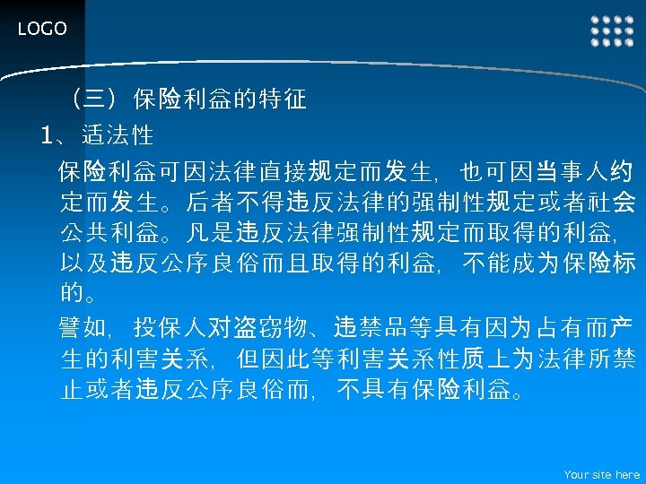 LOGO （三）保险利益的特征 1、适法性 保险利益可因法律直接规定而发生，也可因当事人约 定而发生。后者不得违反法律的强制性规定或者社会 公共利益。凡是违反法律强制性规定而取得的利益， 以及违反公序良俗而且取得的利益，不能成为保险标 的。 譬如，投保人对盗窃物、违禁品等具有因为占有而产 生的利害关系，但因此等利害关系性质上为法律所禁 止或者违反公序良俗而，不具有保险利益。 Your site here