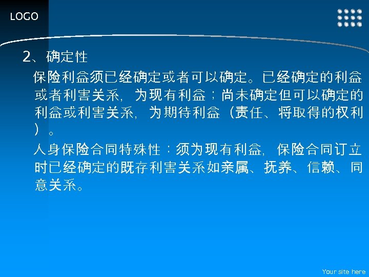 LOGO 2、确定性 保险利益须已经确定或者可以确定。已经确定的利益 或者利害关系，为现有利益；尚未确定但可以确定的 利益或利害关系，为期待利益（责任、将取得的权利 ）。 人身保险合同特殊性：须为现有利益，保险合同订立 时已经确定的既存利害关系如亲属、抚养、信赖、同 意关系。 Your site here 