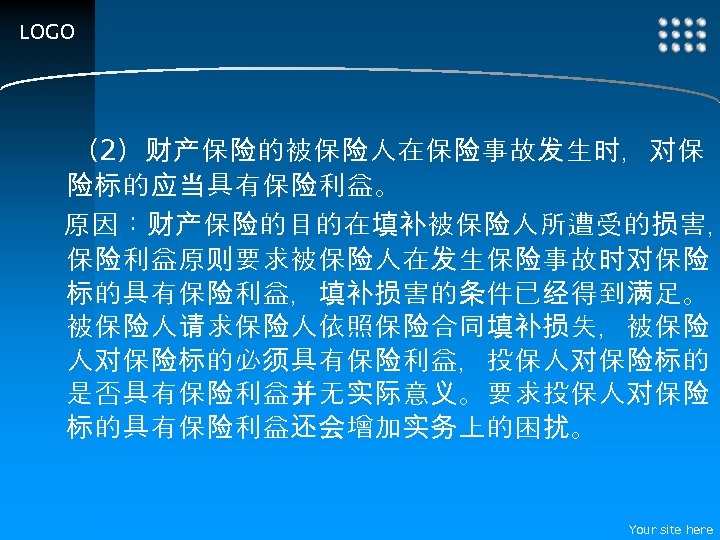 LOGO 　（2）财产保险的被保险人在保险事故发生时，对保 险标的应当具有保险利益。 原因：财产保险的目的在填补被保险人所遭受的损害， 保险利益原则要求被保险人在发生保险事故时对保险 标的具有保险利益，填补损害的条件已经得到满足。 被保险人请求保险人依照保险合同填补损失，被保险 人对保险标的必须具有保险利益，投保人对保险标的 是否具有保险利益并无实际意义。要求投保人对保险 标的具有保险利益还会增加实务上的困扰。 Your site here 