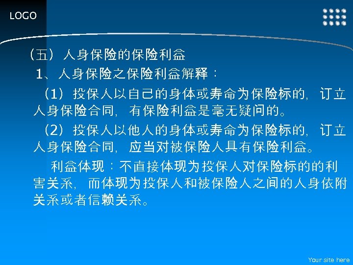 LOGO （五）人身保险的保险利益 　1、人身保险之保险利益解释： （1）投保人以自己的身体或寿命为保险标的，订立 人身保险合同，有保险利益是毫无疑问的。 （2）投保人以他人的身体或寿命为保险标的，订立 人身保险合同，应当对被保险人具有保险利益。 利益体现：不直接体现为投保人对保险标的的利 害关系，而体现为投保人和被保险人之间的人身依附 关系或者信赖关系。 Your site here 