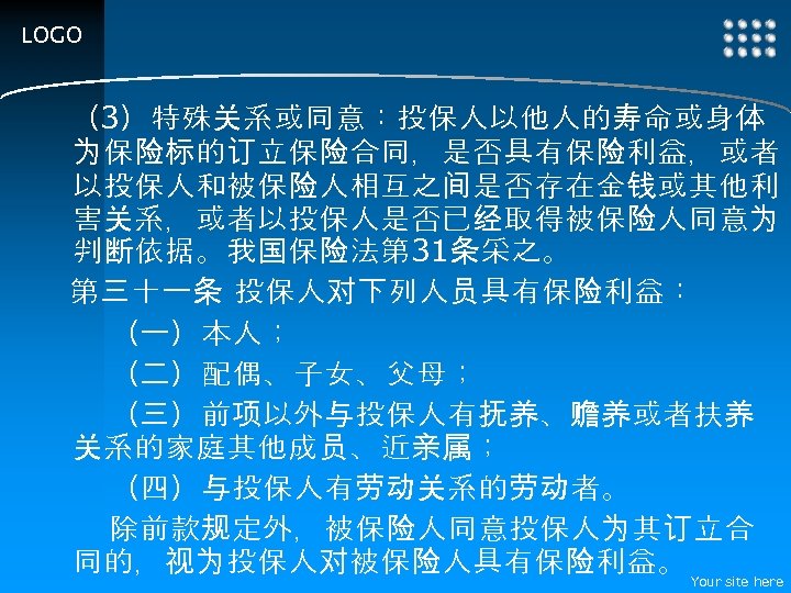 LOGO （3）特殊关系或同意：投保人以他人的寿命或身体 为保险标的订立保险合同，是否具有保险利益，或者 以投保人和被保险人相互之间是否存在金钱或其他利 害关系，或者以投保人是否已经取得被保险人同意为 判断依据。我国保险法第 31条采之。 第三十一条 投保人对下列人员具有保险利益： 　　（一）本人； 　　（二）配偶、子女、父母； 　　（三）前项以外与投保人有抚养、赡养或者扶养 关系的家庭其他成员、近亲属； 　　（四）与投保人有劳动关系的劳动者。