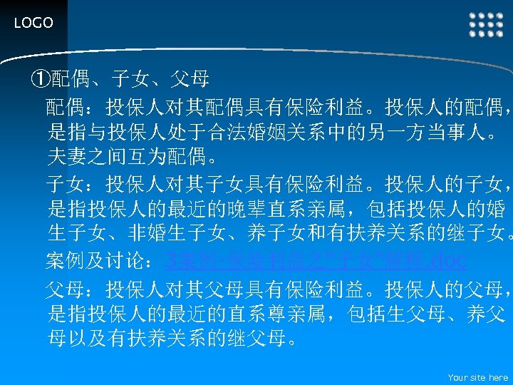 LOGO ①配偶、子女、父母 配偶：投保人对其配偶具有保险利益。投保人的配偶， 是指与投保人处于合法婚姻关系中的另一方当事人。 夫妻之间互为配偶。 子女：投保人对其子女具有保险利益。投保人的子女， 是指投保人的最近的晚辈直系亲属，包括投保人的婚 生子女、非婚生子女、养子女和有扶养关系的继子女。 案例及讨论： 3案例-保险利益之“子女”解释. doc 父母：投保人对其父母具有保险利益。投保人的父母， 是指投保人的最近的直系尊亲属，包括生父母、养父 母以及有扶养关系的继父母。