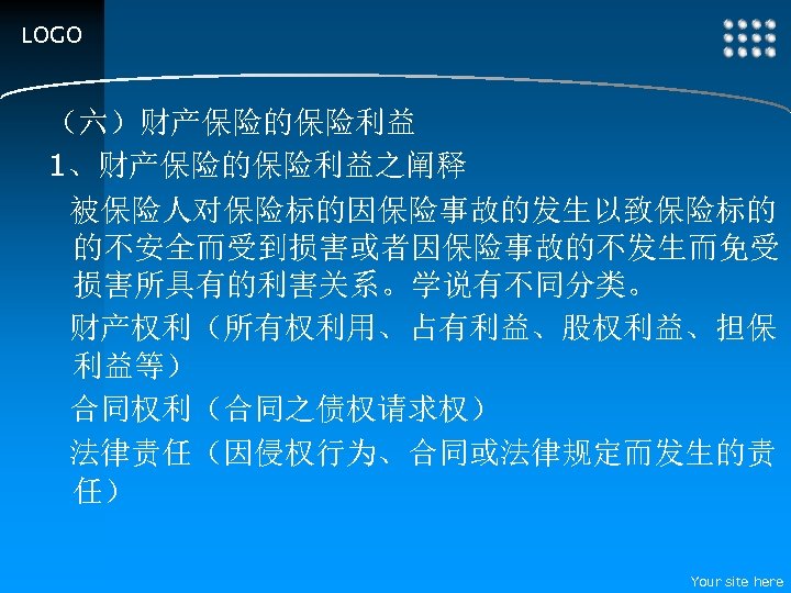 LOGO （六）财产保险的保险利益 1、财产保险的保险利益之阐释 被保险人对保险标的因保险事故的发生以致保险标的 的不安全而受到损害或者因保险事故的不发生而免受 损害所具有的利害关系。学说有不同分类。 财产权利（所有权利用、占有利益、股权利益、担保 利益等） 合同权利（合同之债权请求权） 法律责任（因侵权行为、合同或法律规定而发生的责 任） Your site here