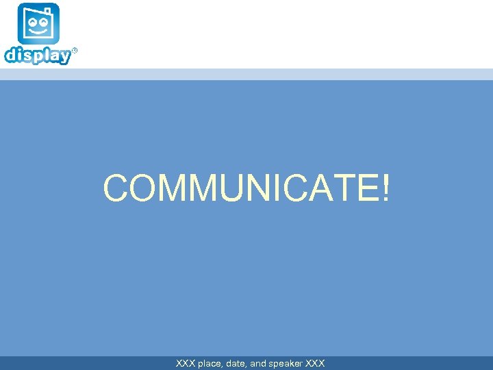 COMMUNICATE! XXX place, date, and speaker XXX 
