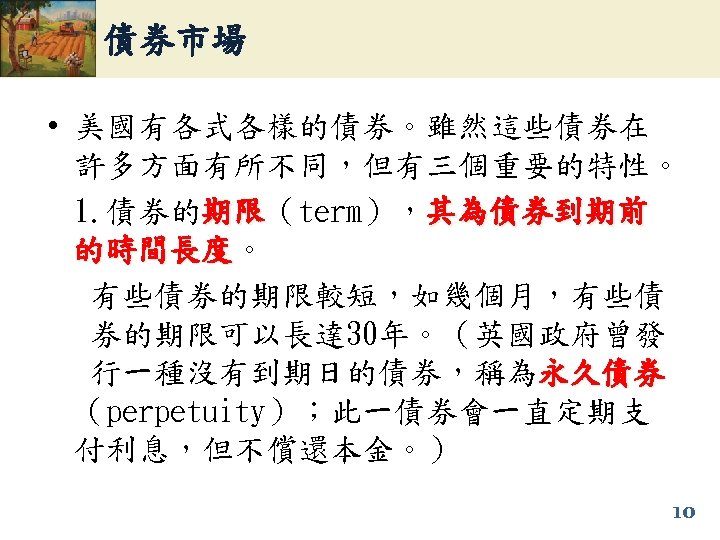 債券市場 • 美國有各式各樣的債券。雖然這些債券在 許多方面有所不同，但有三個重要的特性。 1. 債券的期限（term），其為債券到期前 期限 的時間長度。 的時間長度 有些債券的期限較短，如幾個月，有些債 券的期限可以長達 30年。（英國政府曾發 行一種沒有到期日的債券，稱為永久債券 （perpetuity）；此一債券會一直定期支