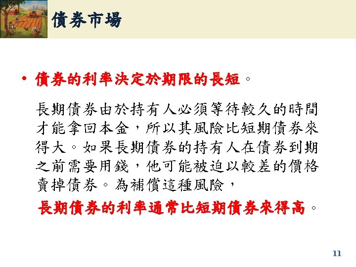 債券市場 • 債券的利率決定於期限的長短。 債券的利率決定於期限的長短 長期債券由於持有人必須等待較久的時間 才能拿回本金，所以其風險比短期債券來 得大。如果長期債券的持有人在債券到期 之前需要用錢，他可能被迫以較差的價格 賣掉債券。為補償這種風險， 長期債券的利率通常比短期債券來得高。 長期債券的利率通常比短期債券來得高 11 