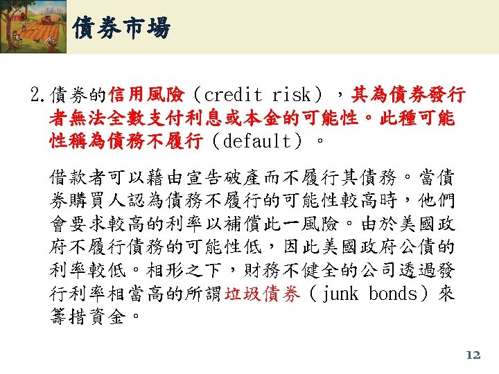 債券市場 2. 債券的信用風險（credit risk），其為債券發行 信用風險 者無法全數支付利息或本金的可能性。此種可能 性稱為債務不履行（default）。 性稱為債務不履行 借款者可以藉由宣告破產而不履行其債務。當債 券購買人認為債務不履行的可能性較高時，他們 會要求較高的利率以補償此一風險。由於美國政 府不履行債務的可能性低，因此美國政府公債的 利率較低。相形之下，財務不健全的公司透過發 行利率相當高的所謂垃圾債券（junk