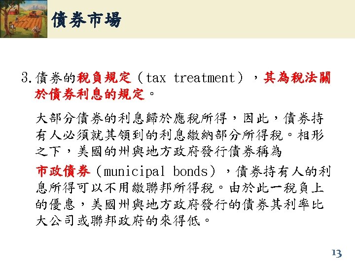 債券市場 3. 債券的稅負規定（tax treatment），其為稅法關 稅負規定 於債券利息的規定。 於債券利息的規定 大部分債券的利息歸於應稅所得，因此，債券持 有人必須就其領到的利息繳納部分所得稅。相形 之下，美國的州與地方政府發行債券稱為 市政債券（municipal bonds），債券持有人的利 市政債券 息所得可以不用繳聯邦所得稅。由於此一稅負上