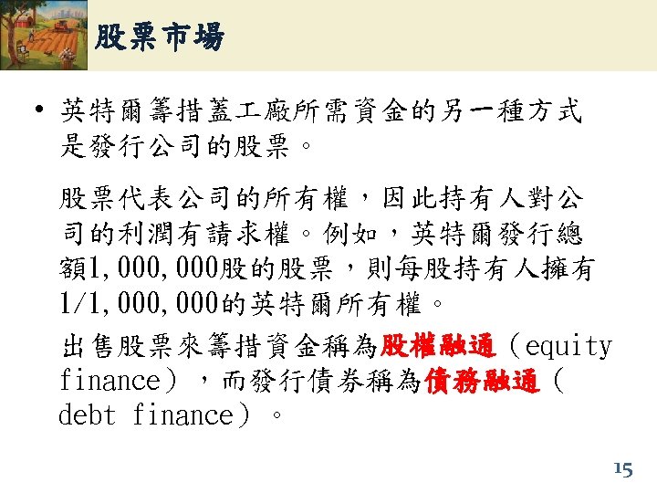 股票市場 • 英特爾籌措蓋 廠所需資金的另一種方式 是發行公司的股票。 股票代表公司的所有權，因此持有人對公 司的利潤有請求權。例如，英特爾發行總 額1, 000股的股票，則每股持有人擁有 1/1, 000的英特爾所有權。 出售股票來籌措資金稱為股權融通（equity 股權融通 finance），而發行債券稱為債務融通（
