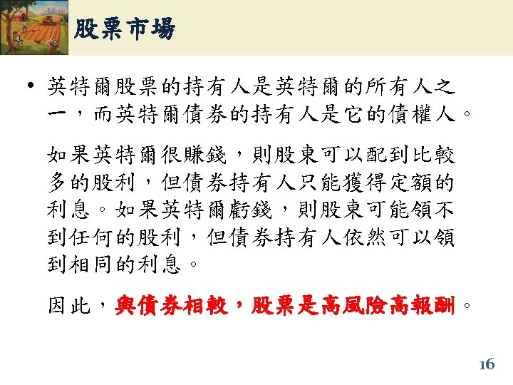 股票市場 • 英特爾股票的持有人是英特爾的所有人之 一，而英特爾債券的持有人是它的債權人。 如果英特爾很賺錢，則股東可以配到比較 多的股利，但債券持有人只能獲得定額的 利息。如果英特爾虧錢，則股東可能領不 到任何的股利，但債券持有人依然可以領 到相同的利息。 因此，與債券相較，股票是高風險高報酬。 與債券相較，股票是高風險高報酬 16 
