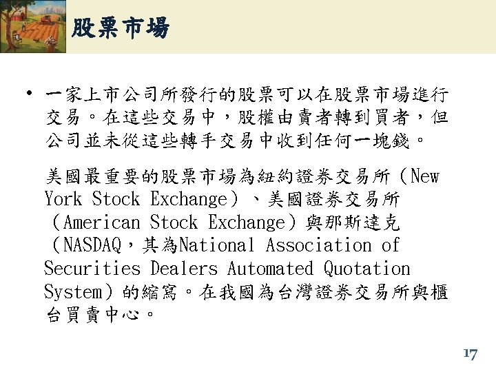 股票市場 • 一家上市公司所發行的股票可以在股票市場進行 交易。在這些交易中，股權由賣者轉到買者，但 公司並未從這些轉手交易中收到任何一塊錢。 美國最重要的股票市場為紐約證券交易所（New York Stock Exchange）、美國證券交易所 （American Stock Exchange）與那斯達克 （NASDAQ，其為National Association