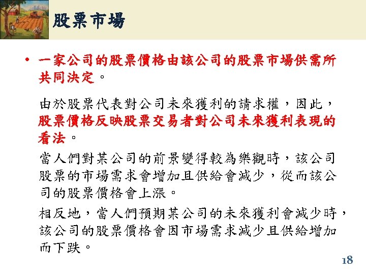 股票市場 • 一家公司的股票價格由該公司的股票市場供需所 共同決定。 共同決定 由於股票代表對公司未來獲利的請求權，因此， 股票價格反映股票交易者對公司未來獲利表現的 看法。 看法 當人們對某公司的前景變得較為樂觀時，該公司 股票的市場需求會增加且供給會減少，從而該公 司的股票價格會上漲。 相反地，當人們預期某公司的未來獲利會減少時， 該公司的股票價格會因市場需求減少且供給增加