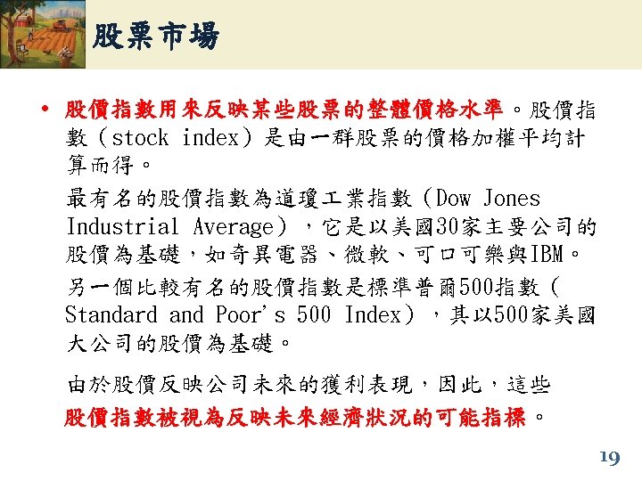 股票市場 • 股價指數用來反映某些股票的整體價格水準。股價指 股價指數用來反映某些股票的整體價格水準 數（stock index）是由一群股票的價格加權平均計 算而得。 最有名的股價指數為道瓊 業指數（Dow Jones Industrial Average），它是以美國30家主要公司的 股價為基礎，如奇異電器、微軟、可口可樂與IBM。 另一個比較有名的股價指數是標準普爾
