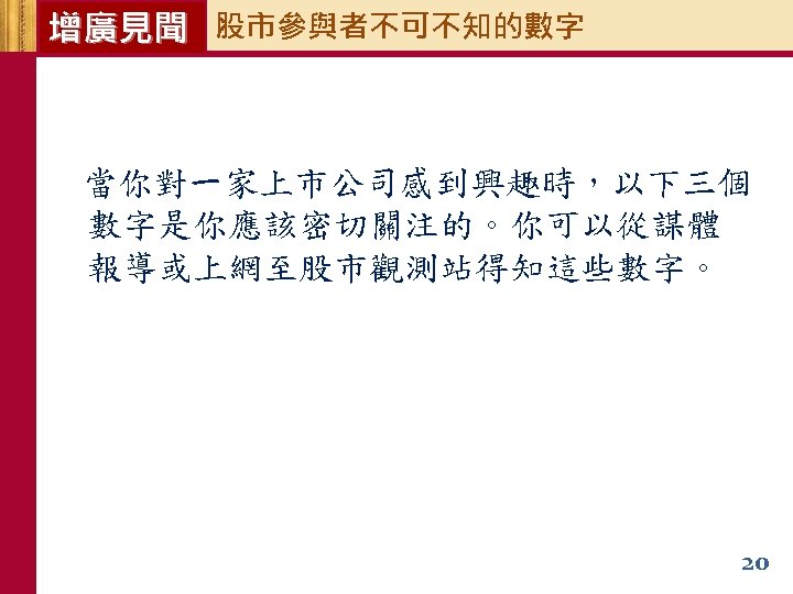 增廣見聞 股市參與者不可不知的數字 當你對一家上市公司感到興趣時，以下三個 數字是你應該密切關注的。你可以從謀體 報導或上網至股市觀測站得知這些數字。 20 