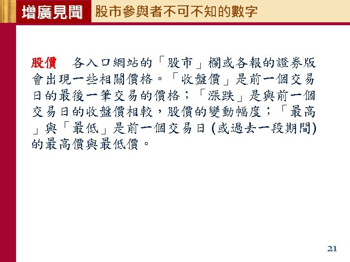 增廣見聞 股市參與者不可不知的數字 股價 各入口網站的「股市」欄或各報的證券版 會出現一些相關價格。「收盤價」是前一個交易 日的最後一筆交易的價格；「漲跌」是與前一個 交易日的收盤價相較，股價的變動幅度；「最高 」與「最低」是前一個交易日 (或過去一段期間) 的最高價與最低價。 21 