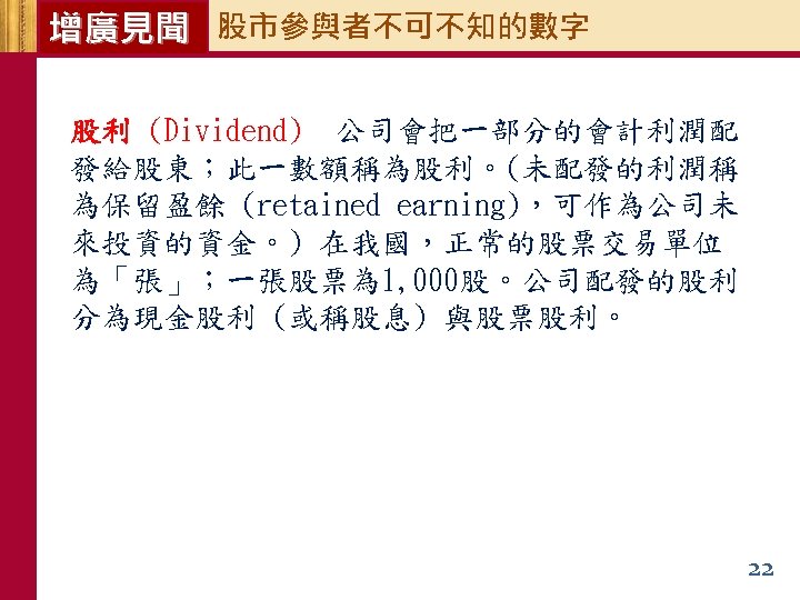 增廣見聞 股市參與者不可不知的數字 股利 (Dividend) 公司會把一部分的會計利潤配 發給股東；此一數額稱為股利。(未配發的利潤稱 為保留盈餘 (retained earning)，可作為公司未 來投資的資金。) 在我國，正常的股票交易單位 為「張」；一張股票為 1, 000股。公司配發的股利