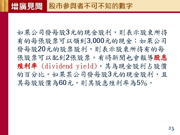 增廣見聞 股市參與者不可不知的數字 如果公司發每股 3元的現金股利，則表示股東所持 有的每張股票可以領到 3, 000元的現金；如果公司 發每股 20元的股票股利，則表示股東所持有的每 張股票可以配到 2張股票。有時新聞也會報導股息 殖利率 (dividend yield)，其為現金股利占股價